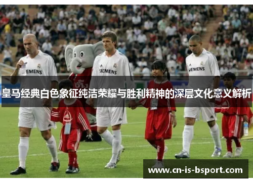 皇马经典白色象征纯洁荣耀与胜利精神的深层文化意义解析