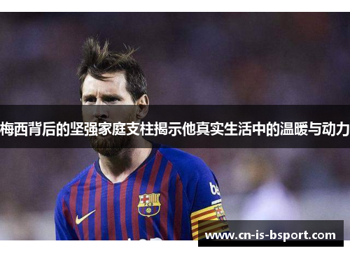梅西背后的坚强家庭支柱揭示他真实生活中的温暖与动力