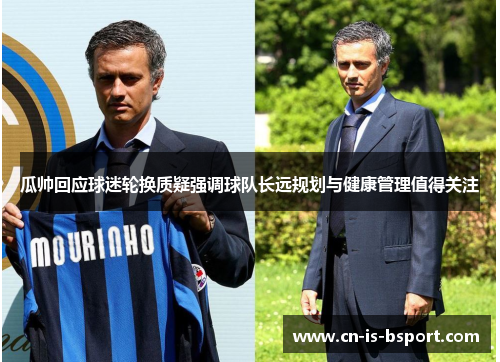 瓜帅回应球迷轮换质疑强调球队长远规划与健康管理值得关注