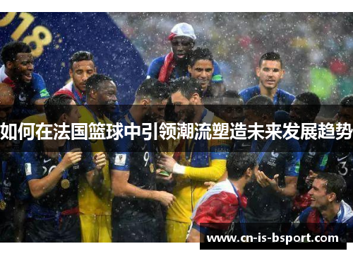 如何在法国篮球中引领潮流塑造未来发展趋势