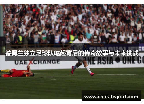 德黑兰独立足球队崛起背后的传奇故事与未来挑战