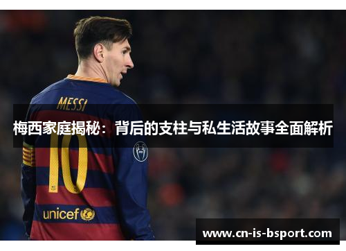 梅西家庭揭秘：背后的支柱与私生活故事全面解析