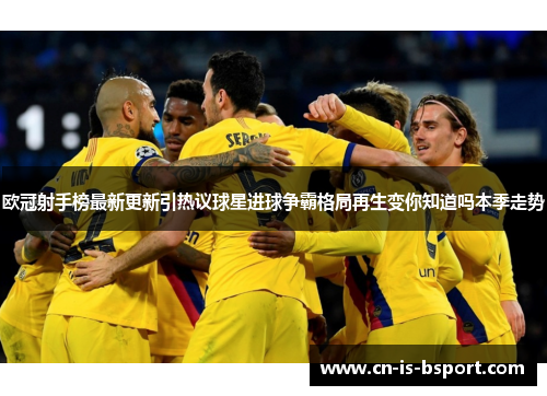 欧冠射手榜最新更新引热议球星进球争霸格局再生变你知道吗本季走势