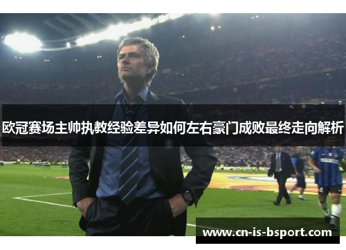 欧冠赛场主帅执教经验差异如何左右豪门成败最终走向解析