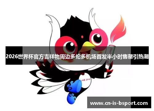 2026世界杯官方吉祥物周边多伦多机场首发半小时售罄引热潮