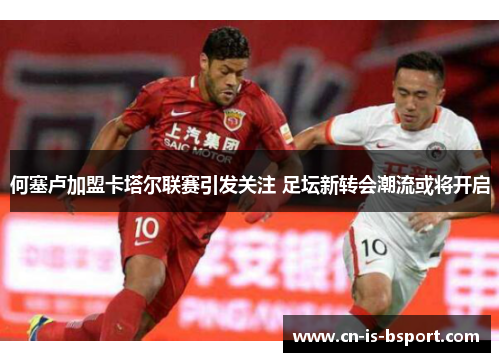 何塞卢加盟卡塔尔联赛引发关注 足坛新转会潮流或将开启