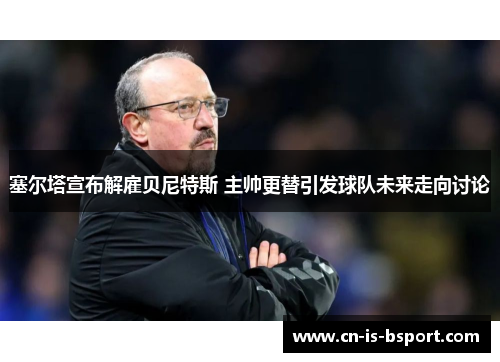 塞尔塔宣布解雇贝尼特斯 主帅更替引发球队未来走向讨论 塞尔塔宣布解雇贝尼特斯 主帅更替引发球队未来走向讨论