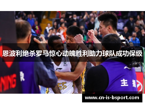 恩波利绝杀罗马惊心动魄胜利助力球队成功保级 恩波利绝杀罗马惊心动魄胜利助力球队成功保级