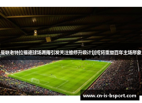 曼联老特拉福德球场漏雨引发关注维修升级计划或将重塑百年主场形象