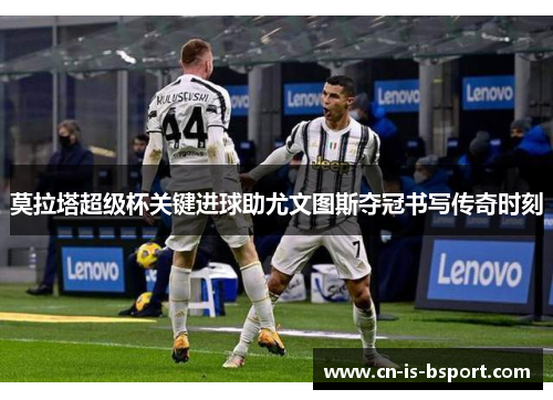 莫拉塔超级杯关键进球助尤文图斯夺冠书写传奇时刻