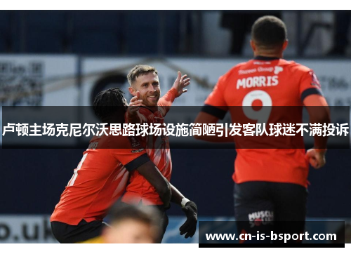 卢顿主场克尼尔沃思路球场设施简陋引发客队球迷不满投诉